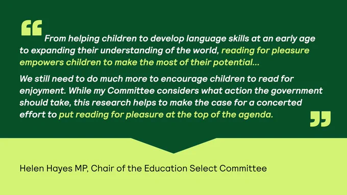 Quote card with text overlaying a two-toned green background. Quote text overlays a book-shaped graphic. Text reads: "From helping children to develop language skills at an early age to expanding their understanding of the world, reading for pleasure empowers children to make the most of their potential...
   
We still need to do much more to encourage children to read for enjoyment. While my Committee considers what action the government should take, this research helps to make the case for a concerted effort to put reading for pleasure at the top of the agenda." - Helen Hayes MP, Chair of the Education Select Committee
