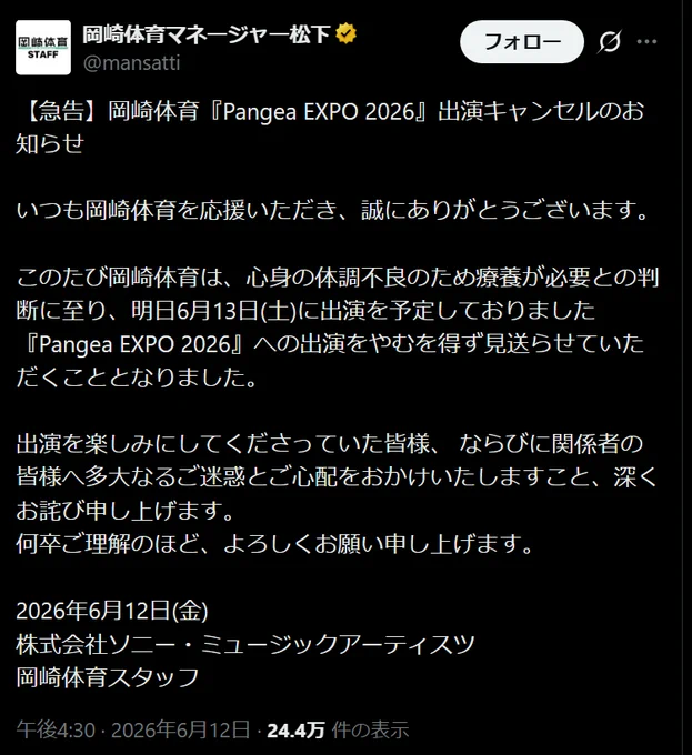 
岡崎体育マネージャー松下
@mansatti
【急告】岡崎体育『Pangea EXPO 2026』出演キャンセルのお知らせ

いつも岡崎体育を応援いただき、誠にありがとうございます。

このたび岡崎体育は、心身の体調不良のため療養が必要との判断に至り、明日6月13日(土)に出演を予定しておりました『Pangea EXPO 2026』への出演をやむを得ず見送らせていただくこととなりました。

出演を楽しみにしてくださっていた皆様、 ならびに関係者の皆様へ多大なるご迷惑とご心配をおかけいたしますこと、深くお詫び申し上げます。
何卒ご理解のほど、よろしくお願い申し上げます。

2026年6月12日(金)
株式会社ソニー・ミュージックアーティスツ
岡崎体育スタッフ
午後4:30 · 2026年6月12日

https://x.com/mansatti/status/2065335795435880508