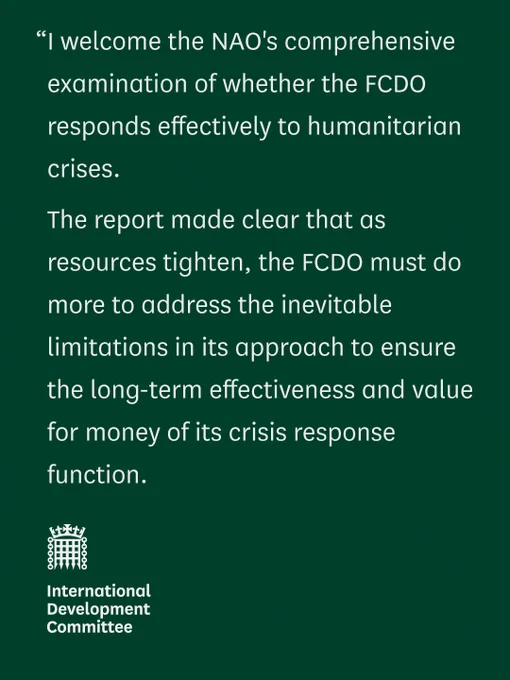 “I welcome the NAO's comprehensive examination of whether the FCDO responds effectively to humanitarian crises.   

"The report made clear that as resources tighten, the FCDO must do more to address the inevitable limitations in its approach to ensure the long-term effectiveness and value for money of its crisis response function.  

International Development Committee