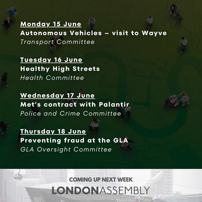 Monday 15 June
Autonomous Vehicles – visit to Wayve
Transport Committee

Tuesday 16 June
Healthy High Streets
Health Committee

Wednesday 17 June
Met’s contract with Palantir
Police and Crime Committee

Thursday 18 June
Preventing fraud at the GLA
GLA Oversight Committee