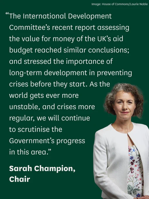“The International Development Committee’s recent report assessing the value for money of the UK’s aid budget reached similar conclusions; stressed the importance of long-term development in preventing crises before they start. As the world gets ever more unstable, and crises more regular, we will continue to scrutinise the Government’s progress in this area.” 

Sarah Champion, Chair

Photo is of Sarah Champion MP, she has bobbed brown curly hair and is wearing a white jacket.