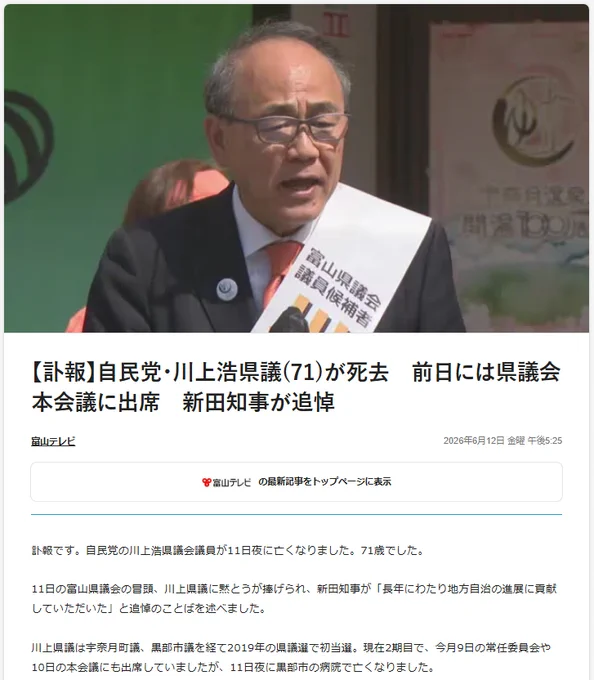 【訃報】自民党・川上浩県議(71)が死去　前日には県議会本会議に出席　新田知事が追悼
富山テレビ
2026年6月12日 金曜 午後5:25
の最新記事をトップページに表示
訃報です。自民党の川上浩県議会議員が11日夜に亡くなりました。71歳でした。

11日の富山県議会の冒頭、川上県議に黙とうが捧げられ、新田知事が「長年にわたり地方自治の進展に貢献していただいた」と追悼のことばを述べました。

川上県議は宇奈月町議、黒部市議を経て2019年の県議選で初当選。現在2期目で、今月9日の常任委員会や10日の本会議にも出席していましたが、11日夜に黒部市の病院で亡くなりました。

https://www.fnn.jp/articles/-/1059376