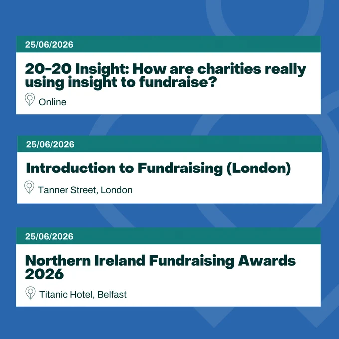 Image showing three event listings on a blue background: 

1. "20–20 Insight: How are charities really using insight to fundraise?" on 25/06/2026, held online.  
2. "Introduction to Fundraising (London)" on 25/06/2026 at Tanner Street, London.  
3. "Northern Ireland Fundraising Awards 2026" on 25/06/2026 at Titanic Hotel, Belfast.