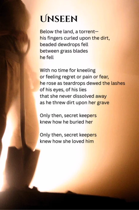 UNSEEN
Below the land, a torrent-his fingers curled upon the dirt, beaded dewdrops fell between grass blades he fell
With no time for kneeling or feeling regret or pain or fear, he rose as teardrops dewed the lashes of his eyes, of his lies
that she never dissolved away as he threw dirt upon her grave
Only then, secret keepers knew how he buried her
Only then, secret keepers knew how she loved him