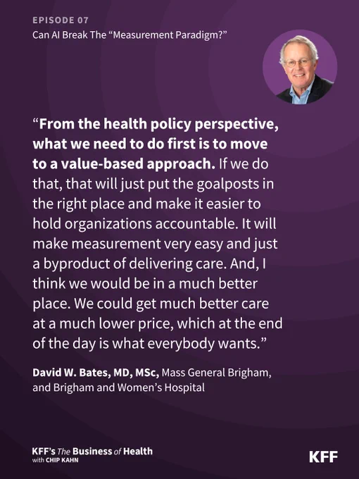 The image features a quote from Episode 07 of "KFF's The Business of Health with Chip Kahn" podcast. The quote is from David W. Bates, MD, MSc, from Mass General Brigham and Brigham and Women's Hospital. It says “From the health policy perspective, what we need to do first is to move to a value-based approach. If we do that, that will just put the goalposts in the right place and make it easier to hold organizations accountable. It will make measurement very easy and just a byproduct of delivering care. And, I think we would be in a much better place. We could get much better care at a much lower price, which at the end of the day is what everybody wants.” There's a small photo of Bates in the top right corner. The background is a gradient of purple hues with KFF's logo at the bottom right.
