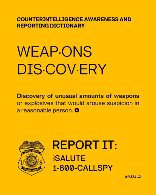 Counterintelligence Awareness and Reporting Dictionary. Weapons Discovery. Discovery of unusual amounts of weapons or explosives that would arouse suspicion in a reasonable person.
Report it: iSALUTE or 1-800-CALLSPY. AR 381-12. United States Army Counterintelligence Command.