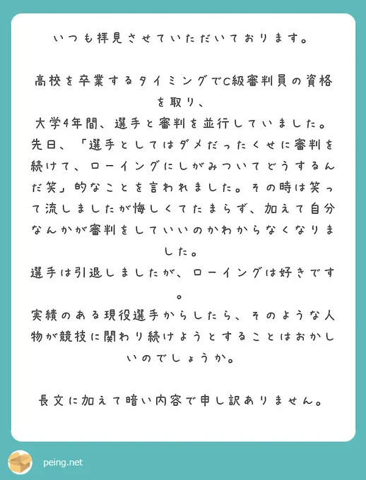 いつも拝見させていただいております。

高校を卒業するタイミングでC級審判員の資格を取り、
大学4年間、選手と審判を並行していました。
先日、「選手としてはダメだったくせに審判を続けて、ローイングにしがみついてどうするんだ笑」的なことを言われました。その時は笑って流しましたが悔しくてたまらず、加えて自分なんかが審判をしていいのかわからなくなりました。
選手は引退しましたが、ローイングは好きです。
実績のある現役選手からしたら、そのような人物が競技に関わり続けようとすることはおかしいのでしょうか。

長文に加えて暗い内容で申し訳ありません。