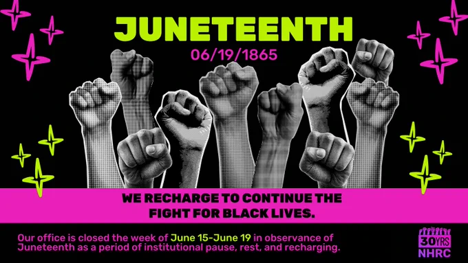  Over black background, all caps, bold neon green font at top center reads, "JUNETEENTH" with smaller hot pink text below reading, "06/19/1865". Black and white textured images of various fists in the air fill most of graphic. Framing graphic at left and right are neon green and hot pink "twinkle" icons. Over hot pink box below, smaller black all caps font reads, "WE RECHARGE TO CONTINUE THE FIGHT FOR BLACK LIVES." Below this over black border, neon green and pink text at bottom left reads, "Our office is closed the week of June 15-June 19 in observance of Juneteenth as a period of institutional pause, rest, and recharging." At bottom right is pink/purple gradient NHRC 30th anniversary logo.
