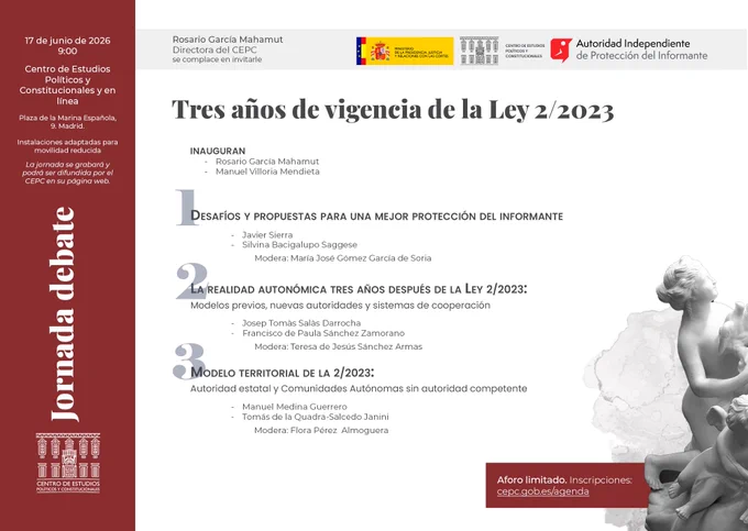 Miércoles 17 9:00 (organizada con Autoridad Independiente de Protección del Informante
Jornada de debate "Tres años de vigencia de la Ley 2/2023"
Inauguran:
Rosario García Mahamut, directora del CEPC y catedrática de Derecho Constitucional.
Manuel Villoria Mendieta, presidente de la AIPI y catedrático de Ciencia Política Constitucional.

Con la participación de:
Javier Sierra Rodríguez, profesor titular de Derecho Constitucional de la Universidad Nacional de Educación a Distancia.
Silvina Bacigalupo Saggese, catedrática de Derecho Penal de la Universidad Autónoma de Madrid y presidenta del Capítulo español de Transparencia Internacional.
María José Gómez García de Soria, gerente de la AIPI.
Josep Tomàs Salàs Darrocha, director de la Oficina Antifrau de Cataluña.
Francisco de Paula Sánchez Zamorano, director de la Oficina Andaluza Antifraude.
Teresa de Jesús Sánchez Armas, directora del Departamento de Seguimiento y Régimen Sancionador de la AIPI.
