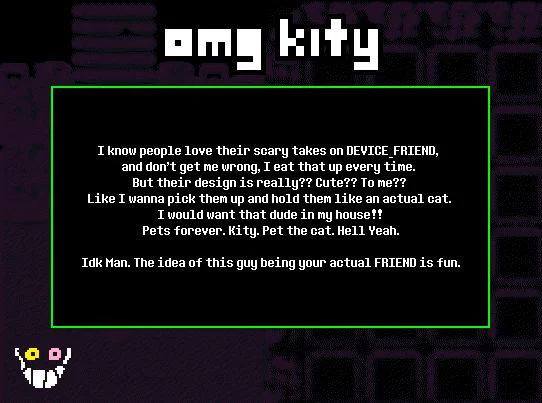 TITLE: Omg kity

SUBMISSION: I know people love their scary takes on DEVICE_FRIEND, and don’t get me wrong, I eat that up every time. But their design is really?? Cute?? To me?? Like I wanna pick them up and hold them like an actual cat. I would want that dude in my house!! Pets forever. Kity. Pet the cat. Hell Yeah.

 Idk Man. The idea of this guy being your actual FRIEND is fun.

THEME: FRIEND