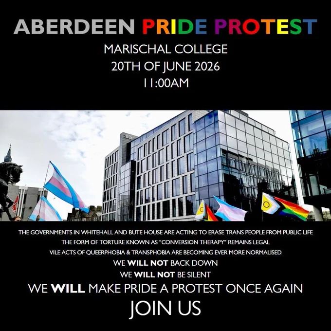 Aberdeen Pride Protest

Marischal College
20th June 2026
11am

The governments in Whitehall and Bute House are acting to erase trans people from public life.

The form of torture known as “conversion therapy” remains legal.

Vile acts of queerphobia and transphobia are becoming ever more normalised.

We will not back down.
We will not be silent.
We will make pride a protest once again.

Join us!