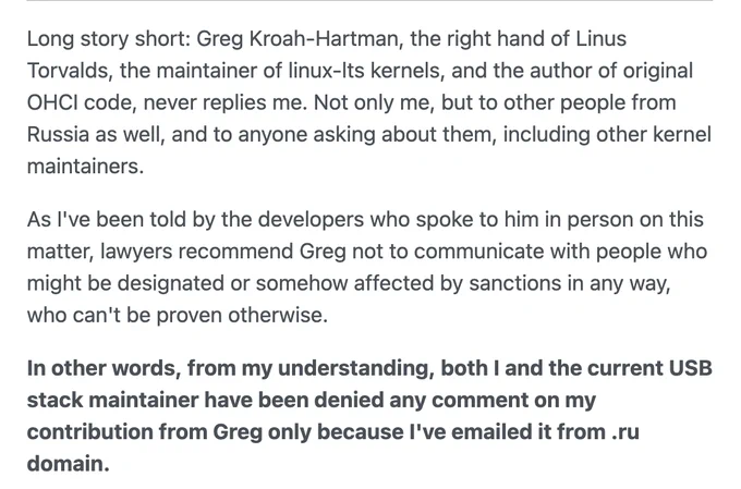 Long story short: Greg Kroah-Hartman, the right hand of Linus Torvalds, the maintainer of linux-lts kernels, and the author of original OHCI code, never replies me. Not only me, but to other people from Russia as well, and to anyone asking about them, including other kernel maintainers.

As I've been told by the developers who spoke to him in person on this matter, lawyers recommend Greg not to communicate with people who might be designated or somehow affected by sanctions in any way, who can't be proven otherwise.

In other words, from my understanding, both I and the current USB stack maintainer have been denied any comment on my contribution from Greg only because I've emailed it from .ru domain.