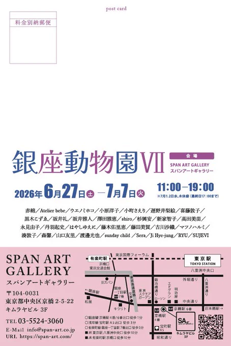 展覧会詳細な案内の画像。

タイトル:『銀座動物園Ⅶ』
会場／スパンアートギャラリー
〒104-0031
東京都中央区京橋2-5-22
キムラヤビル 3F
会期／2026年6月27日(土)一7月7日(火)
時間／11:00-19:00
※7月1日(水)、2日(木)休み（最終日は17:00まで）

参加作家
赤綿／Atelier bebe／ウエノミホコ／小原洋子／小町さえり／遅野井梨絵／喜藤敦子／
黒木こずゑ／坂井礼／坂井雅人／澤田雅恵／shiro／杉興安／新家智子／高田美苗／
永見由子／丹羽起史／はやしゆえに／藤木佑里恵／藤田美賀／古川沙織／マツノハルミ／
淡敦子／森馨／山口友里／渡邊光也／sunday child／Sera／Ji Hye-jung／RYU／SUJEVI