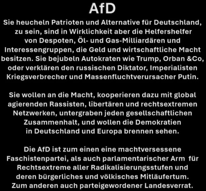 AfD
Sie heucheln Patrioten und Alternative für Deutschland zu sein, sind in Wirklichkeit aber die Helfershelfer
von Despoten, Ol- und Gas-Milliarddren und Interessengruppen, die Geld und wirtschaftliche Macht besitzen. Sie bejubeln Autokraten wie Trump, Orban &Co, oder verklären den russischen Diktator, Imperialisten
Kriegsverbrecher und Massenfluchtverursacher Putin.


Sie wollen an die Macht, kooperieren dazu mit global agierenden Rassisten, Libertären und rechtsextremen
Netzwerken, untergraben jeden gesellschaftlichen Zusammenhalt, und wollen die Demokratien
in Deutschland und Europa brennen sehen.

Die AfD ist zum einen eine machtversessene Faschistenpartei, als auch parlamentarischer Arm für
Rechtsextreme aller Radikalisierungsstufen und
deren bürgerliches und völkisches Mitlaufertum.
Zum anderen auch parteigewordener Landesverrat.
