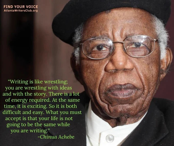 Chinua Achebe and quote: "Writing is like wrestling; you are wrestling with ideas and with the story. There is a lot of energy required. At the same time, it is exciting. So it is both difficult and easy. What you must accept is that your life is not going to be the same when you are writing."