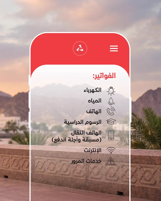 الصورة2:

تتقدّم واجهة هاتف ذكي شبه شفافة المشهد، فيما تنساب خلفها ملامح ضبابية لجدار حجري وأشجار نخيل وجبال تحت سماء الشفق، في لوحة تجمع بين أصالة المكان وسكون اللحظة.

 

النص:

 

الفواتير:

-           الكهرباء

-           المياه

-           الهاتف

-           الرسوم الدراسية

-           الهاتف النقال (مسبقة وآجلة الدفع)

-           الإنترنت

-           خدمات المرور
