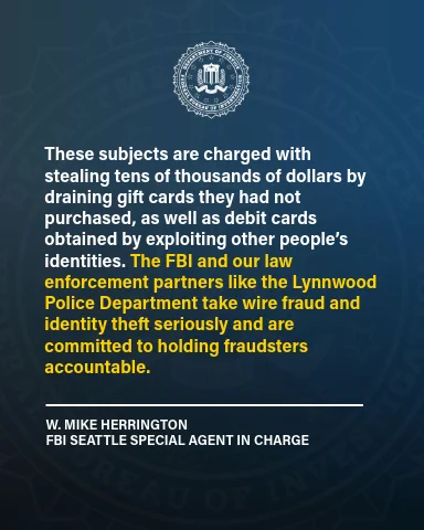 “These subjects are charged with stealing tens of thousands of dollars by draining gift cards they had not purchased, as well as debit cards obtained by exploiting other people’s identities,” said W. Mike Herrington, Special Agent in Charge of the FBI Seattle field office. “The FBI and our law enforcement partners like the Lynnwood Police Department take wire fraud and identity theft seriously and are committed to holding fraudsters accountable.”
