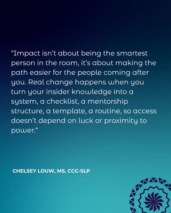 “Impact isn’t about being the smartest person in the room, it’s about making the path easier for the people coming after you. Real change happens when you turn your insider knowledge into a system, a checklist, a mentorship structure, a template, a routine, so access doesn’t depend on luck or proximity to power.“ Chelsey Louw, MS, CCC-SLP