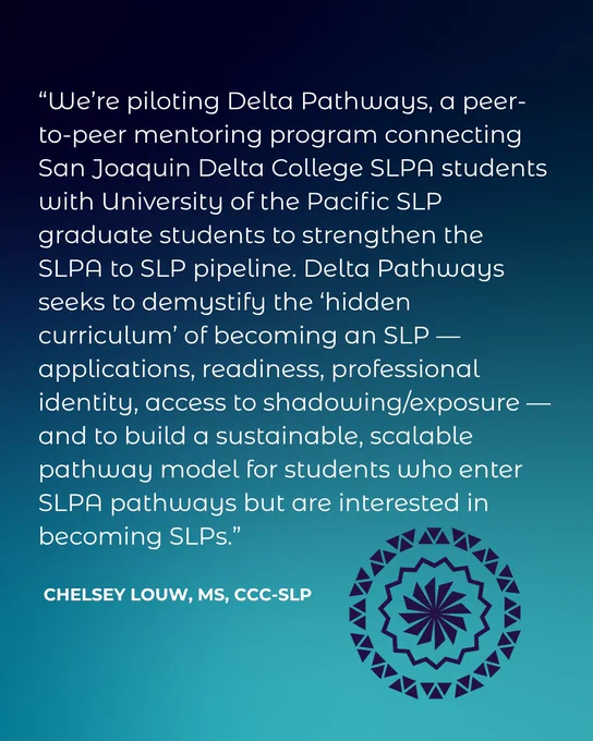 “We’re piloting Delta Pathways, a peer-to-peer mentoring program connecting San Joaquin Delta College SLPA students with University of the Pacific SLP graduate students to strengthen the SLPA to SLP pipeline. Delta Pathways seeks to demystify the ‘hidden curriculum’ of becoming an SLP — applications, readiness, professional identity, access to shadowing/exposure — and to build a sustainable, scalable pathway model for students who enter  SLPA pathways but are interested in becoming SLPs.” Chelsey Louw, MS, CCC-SLP