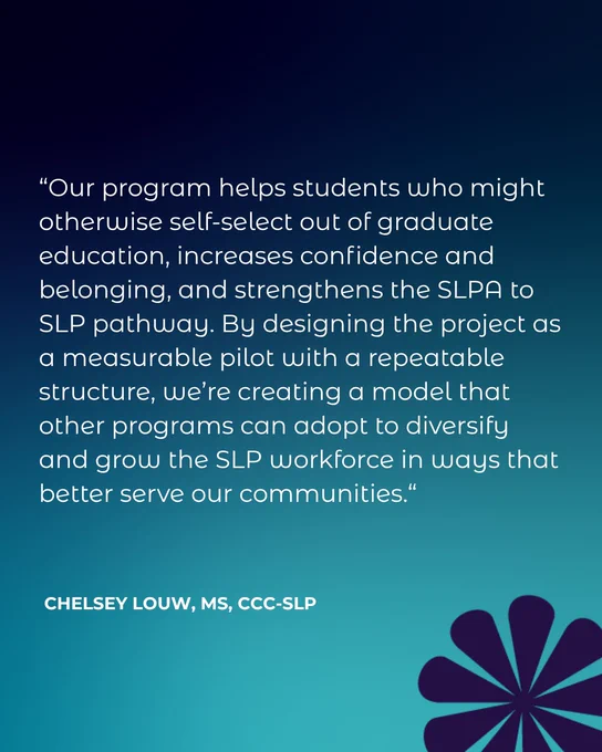 “Our program helps students who might otherwise self-select out of graduate education, increases confidence and belonging, and strengthens the SLPA to SLP pathway. By designing the project as a measurable pilot with a repeatable structure, we’re creating a model that other programs can adopt to diversify and grow the SLP workforce in ways that better serve our communities.“ Chelsey Louw, MS, CCC-SLP
