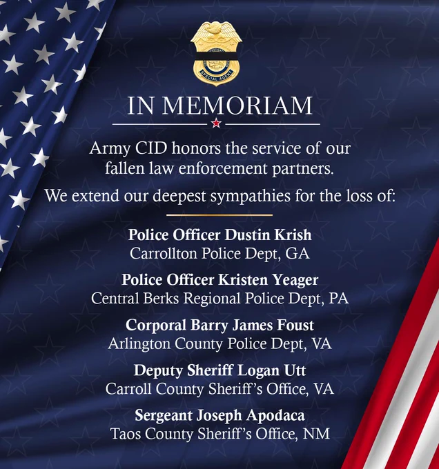 In Memoriam
Army CID honors the service of our fallen law enforcement partners. 
We extend our deepest sympathies for the loss of:
Police Officer Dustin Krish - Carrollton Police Dept, GA
Police Officer Kristen Yeager - Central Berks Regional Police Dept, PA
Corporal Barry James Foust - Arlington County Police Dept, VA 
Deputy Sheriff Logan Utt - Carroll County Sheriff’s Office, VA
Sergeant Joseph Apodaca - Taos County Sheriff’s Office, NM