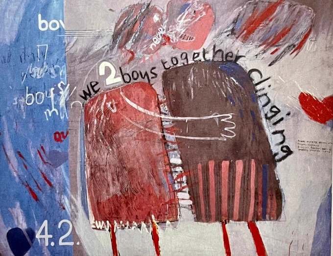 We two Boys Together Clinging 1961- David Hockney

a mixed-media or abstract painting with a strong textual element. It depicts two blocky, humanoid figures embracing each other, one painted in reddish tones and the other in darker hues with vertical stripes. Above the figures, text reads “we 2 boys together clinging,” while other scattered words like “boy” and “never” appear throughout the composition. The background mixes shades of blue, gray, and red, with additional abstract brushstrokes and small heart shapes. The overall style is raw, expressive, and childlike, with an emotional, intimate theme emphasizing connection and closeness.