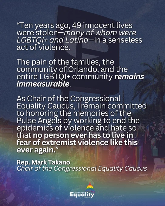 “Ten years ago, 49 innocent lives were stolen—many of whom were LGBTQI  and Latino—in a senseless act of violence. The pain of the families, the community of Orlando, and the entire LGBTQI  community remains immeasurable. As Chair of the Congressional Equality Caucus, I remain committed to honoring the memories of the Pulse Angels by working to end the epidemics of violence and hate so that no person ever has to live in fear of extremist violence like this ever again.” Rep. Mark Takano, Chair of the Congressional Equality Caucus