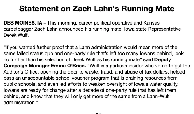 June 12, 2026 news release from Rob Sand's campaign

Statement on Zach Lahn's Running Mate



DES MOINES, IA – This morning, career political operative and Kansas carpetbagger Zach Lahn announced his running mate, Iowa state Representative Derek Wulf.  



“If you wanted further proof that a Lahn administration would mean more of the same failed status quo and one-party rule that’s left too many Iowans behind, look no further than his selection of Derek Wulf as his running mate” said Deputy Campaign Manager Emma O’Brien. “Wulf is a partisan insider who voted to gut the Auditor's Office, opening the door to waste, fraud, and abuse of tax dollars, helped pass an unaccountable school voucher program that is draining resources from public schools, and even led efforts to weaken oversight of Iowa's water quality. Iowans are ready for change after a decade of one-party rule that has left them behind, and know that they will only get more of the same from a Lahn-Wulf administration.”

