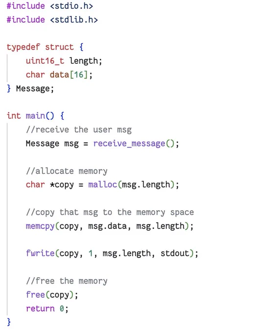 #include <stdio.h>
#include <stdlib.h>
#include <string.h>
#include <stdint.h>

typedef struct {
    uint16_t length;
    char data[16];
} Message;

int main() {

    Message msg;

    // User-controlled input
    printf("Claimed length: ");
    scanf("%hu", &msg.length);

    printf("Message: ");
    scanf("s", msg.data);

    // Allocate buffer based on claimed length
    char *copy = malloc(msg.length);

    // Vulnerability:
    // msg.data may contain only a few bytes,
    // but msg.length can be arbitrarily large.
    memcpy(copy, msg.data, msg.length);

    printf("\nCopied bytes:\n");
    fwrite(copy, 1, msg.length, stdout);
    printf("\n");

    free(copy);
    return 0;
}