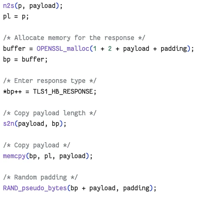 /* Read type and payload length first */
hbtype = *p  ;
n2s(p, payload);
pl = p;

/* Allocate memory for the response */
buffer = OPENSSL_malloc(1   2   payload   padding);
bp = buffer;

/* Enter response type */
*bp   = TLS1_HB_RESPONSE;

/* Copy payload length */
s2n(payload, bp);

/* Copy payload */
memcpy(bp, pl, payload);

/* Random padding */
RAND_pseudo_bytes(bp   payload, padding);