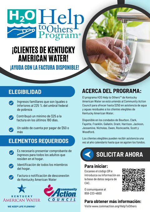 El folleto del programa «H2O Help to Others» dice: «¡Clientes de KAW! ¡Hay ayuda disponible para pagar la factura! Requisitos: ingresos iguales o inferiores al 225 % del nivel federal de pobreza (FPL), haber aportado al menos 25 dólares al pago de la factura en los últimos 180 días y tener un saldo pendiente de 50 dólares o más. Documentos necesarios: comprobante de ingresos, identificación y factura de Kentucky American Water. Para obtener más información, visite CommAction.org/HelpToOthers