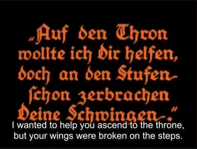 still from the film, title card

„Auf den Thron
wollte ich Dir helfen,
doch an den Stufen
schon zerbrachen
Deine Schwingen..“

"I wanted to help you ascend to the throne, but your wings were broken on the steps."