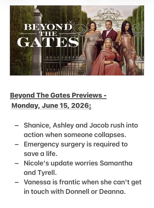 Beyond The Gates Previews -
 Monday, June 15, 2026:

- Shanice, Ashley and Jacob rush into action when someone collapses.
- Emergency surgery is required to save a life.
- Nicole's update worries Samantha and Tyrell.
- Vanessa is frantic when she can't get in touch with Donnell or Deanna.