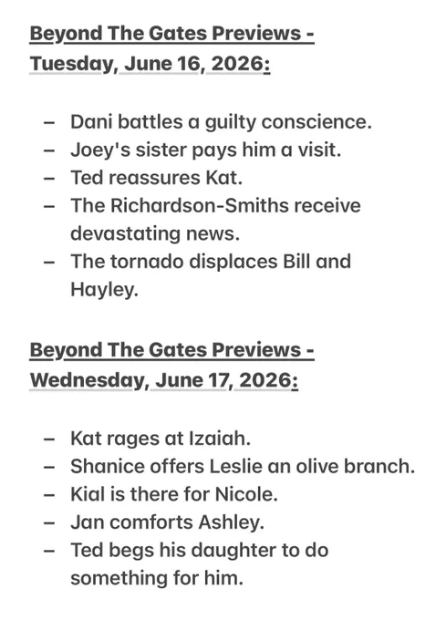 Beyond The Gates Previews - 
Tuesday, June 16, 2026:

- Dani battles a guilty conscience.
- Joey's sister pays him a visit.
- Ted reassures Kat.
- The Richardson-Smiths receive devastating news.
- The tornado displaces Bill and Hayley.

Beyond The Gates Previews - Wednesday, June 17, 2026:

- Kat rages at Izaiah.
- Shanice offers Leslie an olive branch.
- Kial is there for Nicole.
- Jan comforts Ashley.
- Ted begs his daughter to do something for him.