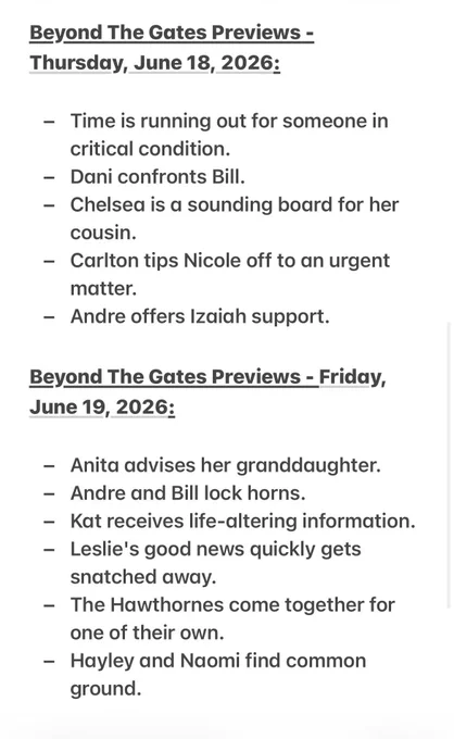 Beyond The Gates Previews - 
Thursday, June 18, 2026:

- Time is running out for someone in critical condition.
- Dani confronts Bill.
- Chelsea is a sounding board for her cousin.
- Carlton tips Nicole off to an urgent matter.
- Andre offers Izaiah support.

Beyond The Gates Previews - Friday, June 19, 2026: 

- Anita advises her granddaughter.
- Andre and Bill lock horns.
- Kat receives life-altering information.
- Leslie's good news quickly gets snatched away.
- The Hawthornes come together for one of their own.
- Hayley and Naomi find common ground.