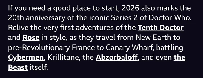 If you need a good place to start, 2026 also marks the 20th anniversary of the iconic Series 2 of Doctor Who. Relive the very first adventures of the Tenth Doctor and Rose in style, as they travel from New Earth to pre-Revolutionary France to Canary Wharf, battling Cybermen, Krillitane, the Abzorbaloﬀ, and even the Beast itself.