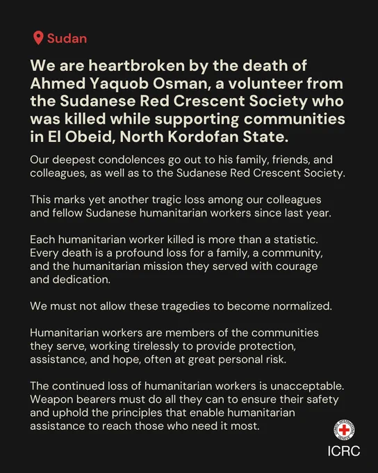 We are heartbroken by the death of Ahmed Yaquob Osman, a volunteer from the Sudanese Red Crescent Society who was killed while supporting communities in El Obeid, North Kordofan State.  Our deepest condolences go out to his family, friends, and colleagues, as well as to the Sudanese Red Crescent Society.   This marks yet another tragic loss among our colleagues  and fellow Sudanese humanitarian workers since last year.  Each humanitarian worker killed is more than a statistic. Every death is a profound loss for a family, a community,  and the humanitarian mission they served with courage  and dedication.  We must not allow these tragedies to become normalized.  Humanitarian workers are members of the communities they serve, working tirelessly to provide protection, assistance, and hope, often at great personal risk.   Weapon bearers must do all they can to ensure their safety and uphold the principles that enable humanitarian assistance to reach those who need it most.