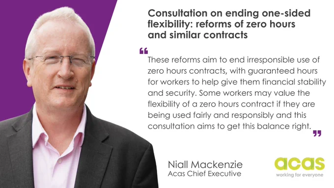 An image of Acas Chief Executive Niall Mackenzie with text reading: Consultation on ending one-sided flexibility: reforms of zero hours and similar contracts, features the following quote:
"These reforms aim to end irresponsible use of zero hours contracts, with guaranteed hours for workers to help give them financial stability and security. Some workers may value the flexibility of a zero hours contract if they are being used fairly and responsibly and this consultation aims to get this balance right. "