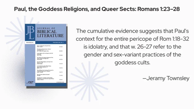 Paul, the Goddess Religions, and Queer Sects: Romans 1:23–28

The cumulative evidence suggests that Paul's context for the entire pericope of Rom 1:18-32 is idolatry, and that w. 26-27 refer to the gender and sex-variant practices of the goddess cults.

—Jeramy Townsley
