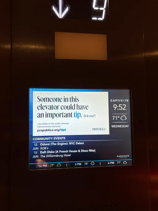 A small screen inside an elevator that reads: Someone in this elevator could have an important tip. (Is it you?) Journalism in the public interest. Communicate securely: propublica dot org slash tips.