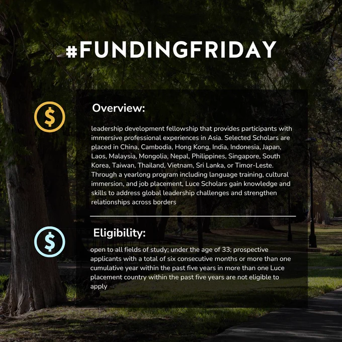 #FundingFriday 
Program Overview: leadership development fellowship that provides participants with immersive professional experiences in Asia. Selected Scholars are placed in China, Cambodia, Hong Kong, India, Indonesia, Japan, Laos, Malaysia, Mongolia, Nepal, Philippines, Singapore, South Korea, Taiwan, Thailand, Vietnam, Sri Lanka, or Timor-Leste. Through a yearlong program including language training, cultural immersion, and job placement, Luce Scholars gain knowledge and skills to address global leadership challenges and strengthen relationships across borders
Eligibility: open to all fields of study; under the age of 33; prospective applicants with a total of six consecutive months or more than one cumulative year within the past five years in more than one Luce placement country within the past five years are not eligible to apply
