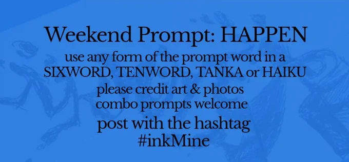 over an image of spilling ink, this design states:

Weekend Prompt: HAPPEN 

use any form of the prompt word in a sixword, tenword, tanka or haiku

please credit art & photos

combo prompts welcome

post with the hashtag
#inkMine