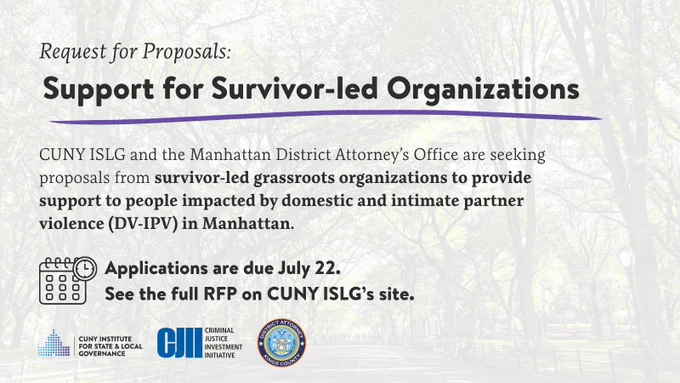 Request for Proposals: Support for Survivor-led Organizations. CUNY ISLG and the Manhattan District Attorney’s Office are seeking proposals from survivor-led grassroots organizations to provide support to people impacted by domestic and intimate partner violence (DV-IPV) in Manhattan. Applications are due July 22. 
See the full RFP on CUNY ISLG’s site. 