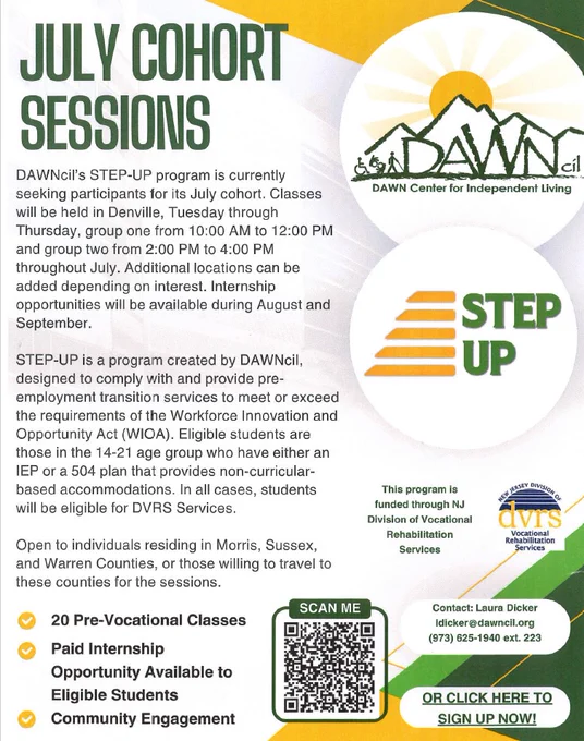 Dawn cil July Cohort Sessions. Dawn's Step-Up program is currently seeking participants for the July cohort. Classes are all held in Denville, Tuesday through Thursday, 10 A M to 12 P M or 2 to 4 P M. Additional locations can be added, depending on interest. Internship opportunities will be available during August and September. Open to individuals residing in Morris, Sussex, and Warren counties - or those willing to travel to those counties for the sessions. 20 pre-vocational classes. Paid internship opportunities available to eligible students. Community engagement. Contact Laura Dicker at 973-625-1940, extension 223.