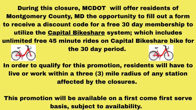 During this closure, MCDOT  will offer residents of Montgomery County, MD the opportunity to fill out a form to receive a discount code for a free 30 day membership to utilize the Capital Bikeshare system; which includes unlimited free 45 minute rides on Capital Bikeshare bike for the 30 day period. 

In order to qualify for this promotion, residents will have to live or work within a three (3) mile radius of any station affected by the closures. 

This promotion will be available on a first come first serve basis, subject to availability.  