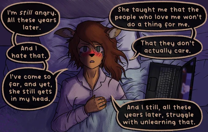 An excerpt of a page from TONEDEAF!, my webcomic. These panels reads:

(Names referred to in this section are different characters from TONEDEAF!)

A shot of Caprice laying in bed, now from the perspective of the ceiling looking down at her. She stares sadly at the ceiling, with her left arm under the covers and her right arm folded so her hand rests gently on her chest. The laptop with the video call visible on-screen sits on the bed on the right side of the panel (Caprice's left), illuminating the scene. The left side of Caprice's face is lit up by the laptop, with the right half covered in darkness.
CAPRICE: I'm still angry. All these years later. And I hate that. I've come so far, and yet, she still gets in my head.
CAPRICE: She taught me that the people who love me won't do a thing for me. That they don't actually care.
CAPRICE: And I still, all these years later, struggle with unlearning that.