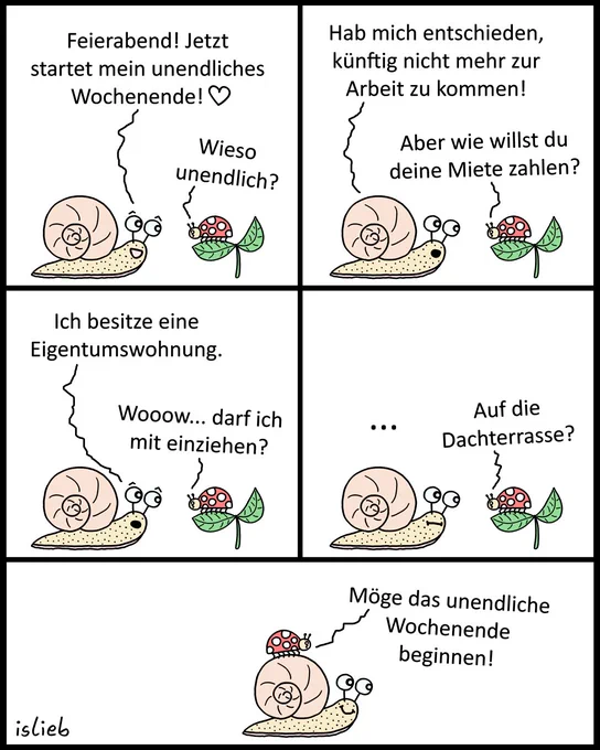 Ein Comic, in dem sich eine Schnecke und ein Marienkäfer unterhalten.

Die Schnecke kündigt an, nie wieder arbeiten zu gehen und fortan ein „unendliches Wochenende“ zu feiern. Auf die Frage des Marienkäfers, wie sie denn künftig ihre Miete zahlen wolle, antwortet sie: „Ich besitze eine Eigentumswohnung.“ (Gemeint ist offensichtlich ihr Schneckenhaus). Der Marienkäfer ist begeistert und fragt, ob er mit einziehen dürfe, und ergänzt nach kurzem Schweigen der Schnecke: „Auf die Dachterrasse?“.

Im letzten Bild sitzt der Marienkäfer oben auf dem Schneckenhaus, wird von der lächelnden Schnecke getragen und ruft fröhlich: „Möge das unendliche Wochenende beginnen!“