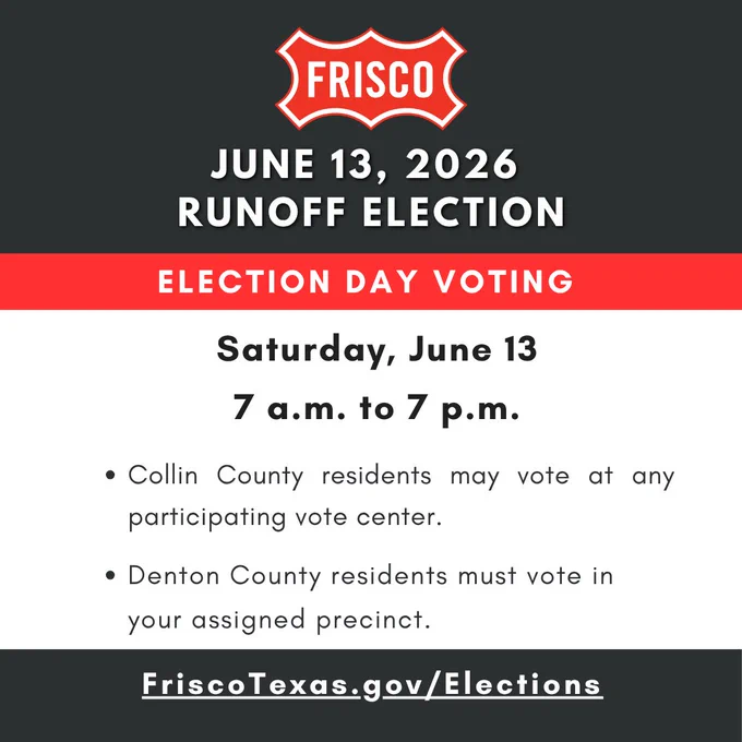 City of Frisco June 13, 2026 Runoff Election  voting is from 7 a.m. to 7 p.m. in all locations in both counties. 

Collin County residents may vote at any participating vote centers. 

Denton County residents must vote at your assigned precinct. 

FriscoTexas.gov/Elections for more details.