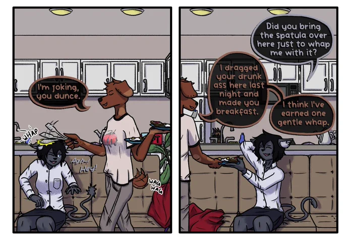 An excerpt of a page from TONEDEAF!, my webcomic. These panels reads:

(Names referred to in this section are different characters from TONEDEAF!)

[PANEL 1]
Maz has now walked over to Rhapsody, carrying both plates in one arm. She smacks Rhapsody on the head with the spatula with a pleased look on her face. Rhapsody recoils from the hit, but still has a large smile on her face.
MAZ: I'm joking, you dunce.
RHAPSODY: Agh-! Hey!

[PANEL 2]
Maz hands one of the plates down to Rhapsody with a smile. Rhapsody has her hand on the top of her head and is making a sheepish expression towards Maz as she takes the plate from her.
RHAPSODY: Did you bring the spatula over here just to whap me with it?
MAZ: I dragged your drunk ass here last night and made you breakfast. I think I've earned one gentle whap.