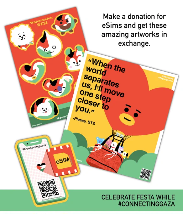 Visual showing the artworks created by @MinaIsLate in collaboration with @najungiesims
It's written "Celebrate FESTA while #ConnectingGaza" and "Make a donation for eSIMs and get these amazing artworks in exchange."
A sticker sheet titled Watermelon BT21. The BT21 characters are represented but with the colours of watermelons, the same as the Palestinian flag: black, white, green and red
An illustration showing Koya, Shooky, Cooky, RJ, Mang and Chimmy travelling in a Tata hot-air balloon. A line from BTS's song Please says : "When the world separates us, I'll move one step closer to you"
There is also a phone with the Palestinian flag shaped as a heart and an eSIM with a QR code leading to @najungiesims' linktree 